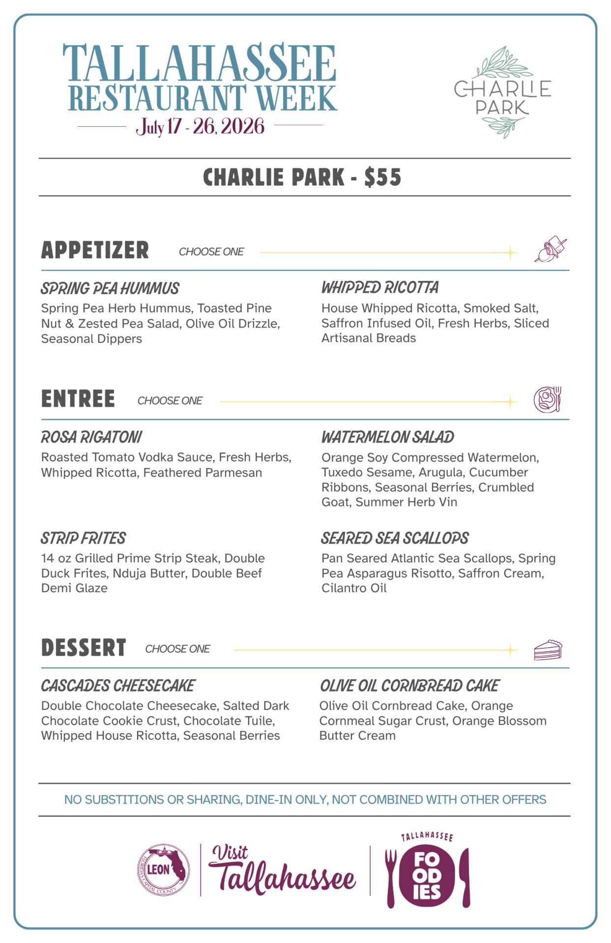 Charlie Park – Tallahassee Restaurant Week Menu Charlie Park - $55 APPETIZER Choose One SPRING PEA HUMMUS Spring Pea Herb Hummus, Toasted Pine Nut & Zested Pea Salad, Olive Oil Drizzle, Seasonal Dippers WHIPPED RICOTTA House Whipped Ricotta, Smoked Salt, Saffron Infused Oil, Fresh Herbs, Sliced Artisanal Breads ENTREE Choose One ROSA RIGATONI Roasted Tomato Vodka Sauce, Fresh Herbs, Whipped Ricotta, Feathered Parmesan WATERMELON SALAD Orange Soy Compressed Watermelon, Tuxedo Sesame, Arugula, Cucumber Ribbons, Seasonal Berries, Crumbled Goat, Summer Herb Vin STRIP FRITES 14 oz Grilled Prime Strip Steak, Double Duck Frites, Nduja Butter, Double Beef Demi Glaze SEARED SEA SCALLOPS Pan Seared Atlantic Sea Scallops, Spring Pea Asparagus Risotto, Saffron Cream, Cilantro Oil DESSERT Choose One CASCADES CHEESECAKE Double Chocolate Cheesecake, Salted Dark Chocolate Cookie Crust, Chocolate Tuile, Whipped House Ricotta, Seasonal Berries OLIVE OIL CORNBREAD CAKE Olive Oil Cornbread Cake, Orange Cornmeal Sugar Crust, Orange Blossom Butter Cream NO SUBSTITIONS OR SHARING, DINE-IN ONLY, NOT COMBINED WITH OTHER OFFERS