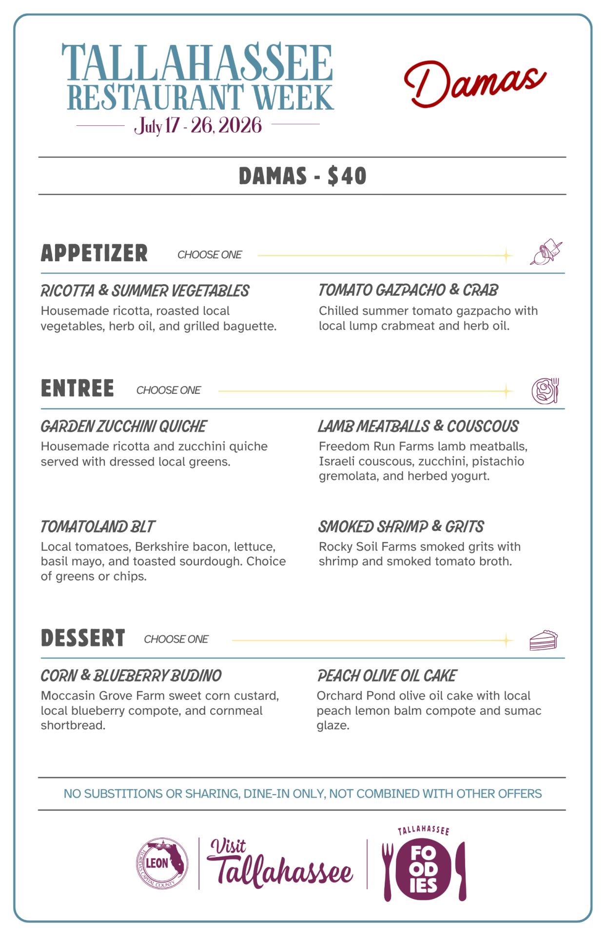 Damas – Tallahassee Restaurant Week Menu Damas - $40 APPETIZER Choose One RICOTTA & SUMMER VEGETABLES Housemade ricotta, roasted local vegetables, herb oil, and grilled baguette. TOMATO GAZPACHO & CRAB Chilled summer tomato gazpacho with local lump crabmeat and herb oil. ENTREE Choose One GARDEN ZUCCHINI QUICHE Housemade ricotta and zucchini quiche served with dressed local greens. LAMB MEATBALLS & COUSCOUS Freedom Run Farms lamb meatballs, Israeli couscous, zucchini, pistachio gremolata, and herbed yogurt. TOMATOLAND BLT Local tomatoes, Berkshire bacon, lettuce, basil mayo, and toasted sourdough. Choice of greens or chips. SMOKED SHRIMP & GRITS Rocky Soil Farms smoked grits with shrimp and smoked tomato broth. DESSERT Choose One CORN & BLUEBERRY BUDINO Moccasin Grove Farm sweet corn custard, local blueberry compote, and cornmeal shortbread. PEACH OLIVE OIL CAKE Orchard Pond olive oil cake with local peach lemon balm compote and sumac glaze. NO SUBSTITIONS OR SHARING, DINE-IN ONLY, NOT COMBINED WITH OTHER OFFERS