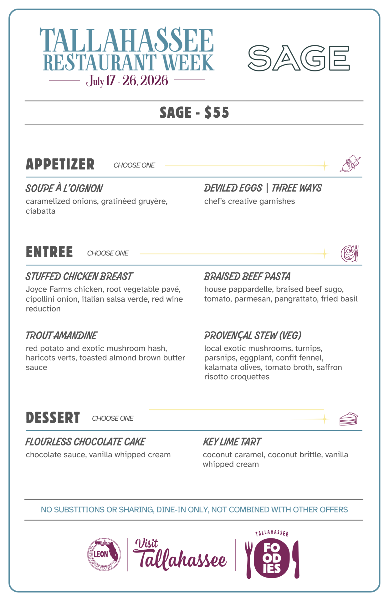 Sage – Tallahassee Restaurant Week Menu SAGE - $55 APPETIZER Choose One SOUPE À L'OIGNON caramelized onions, gratinéed gruyère, ciabatta DEVILED EGGS | THREE WAYS chef's creative garnishes ENTRÉE Choose One STUFFED CHICKEN BREAST Joyce Farms chicken, root vegetable pavé, cipollini onion, Italian salsa verde, red wine reduction BRAISED BEEF PASTA house pappardelle, braised beef sugo, tomato, parmesan, pangrattato, fried basil TROUT AMANDINE red potato and exotic mushroom hash, haricots verts, toasted almond brown butter sauce PROVENÇAL STEW (VEG) local exotic mushrooms, turnips, parsnips, eggplant, confit fennel, kalamata olives, tomato broth, saffron risotto croquettes DESSERT Choose One FLOURLESS CHOCOLATE CAKE chocolate sauce, vanilla whipped cream KEY LIME TART coconut caramel, coconut brittle, vanilla whipped cream No substitutions or sharing. Dine-in only. Not combined with other offers.